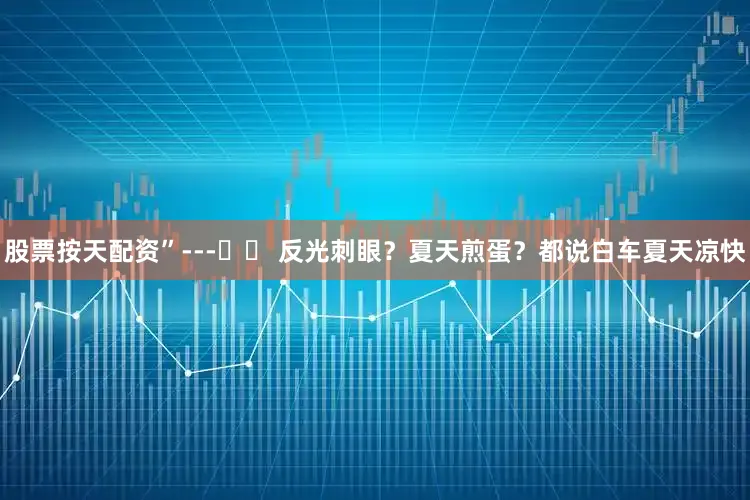 股票按天配资”---☀️ 反光刺眼？夏天煎蛋？都说白车夏天凉快