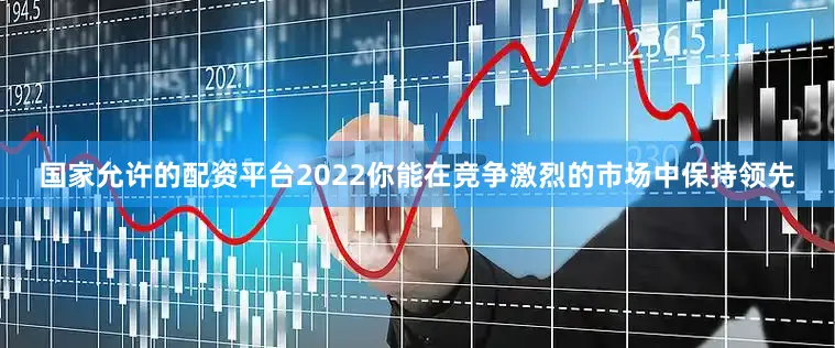 国家允许的配资平台2022你能在竞争激烈的市场中保持领先