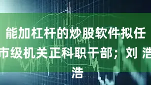 能加杠杆的炒股软件拟任市级机关正科职干部；刘 浩